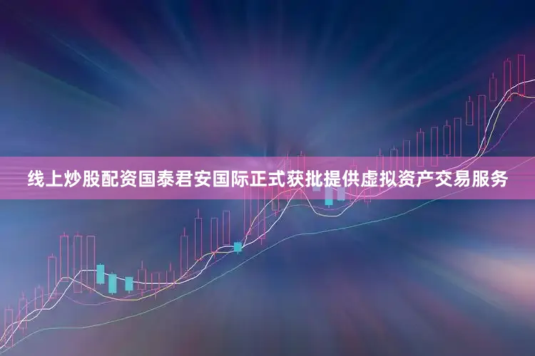 线上炒股配资国泰君安国际正式获批提供虚拟资产交易服务