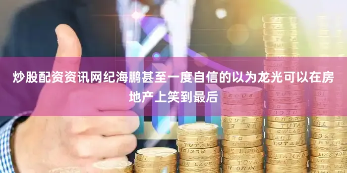 炒股配资资讯网纪海鹏甚至一度自信的以为龙光可以在房地产上笑到最后
