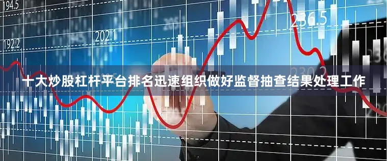 十大炒股杠杆平台排名迅速组织做好监督抽查结果处理工作