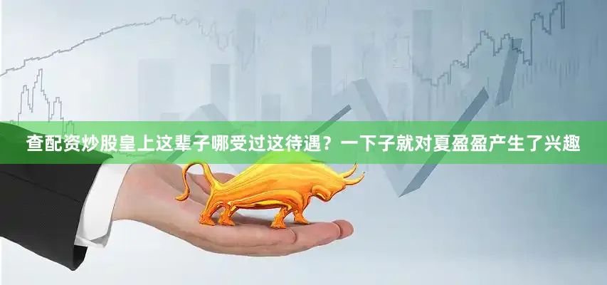 查配资炒股皇上这辈子哪受过这待遇？一下子就对夏盈盈产生了兴趣