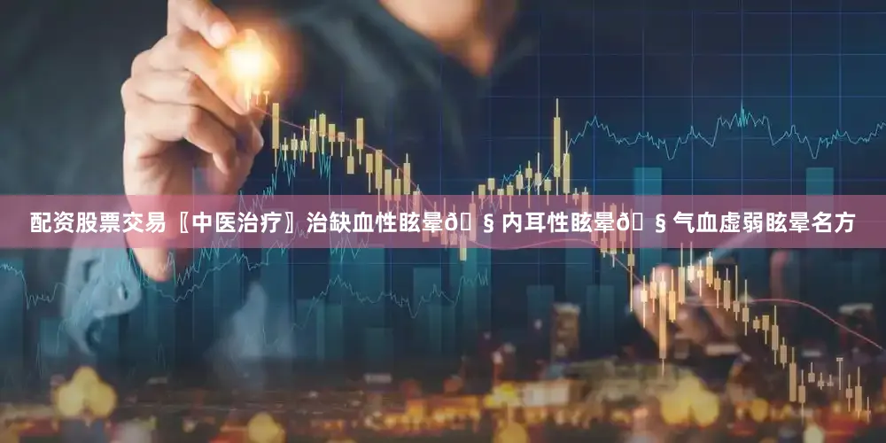 配资股票交易〖中医治疗〗治缺血性眩晕🧠内耳性眩晕🧠气血虚弱眩晕名方
