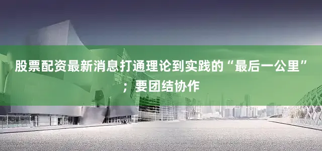 股票配资最新消息打通理论到实践的“最后一公里”；要团结协作