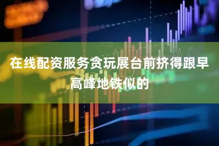 在线配资服务贪玩展台前挤得跟早高峰地铁似的