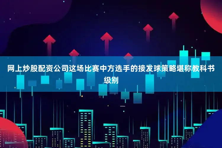 网上炒股配资公司这场比赛中方选手的接发球策略堪称教科书级别