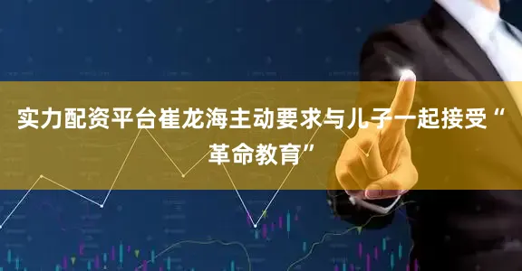 实力配资平台崔龙海主动要求与儿子一起接受“革命教育”